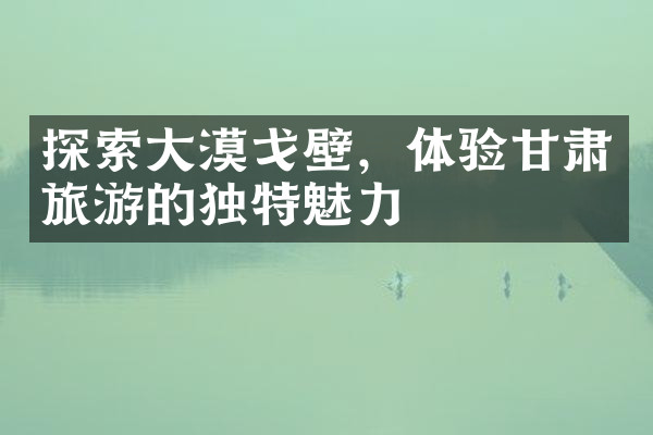 探索大漠戈壁，体验甘肃旅游的独特魅力