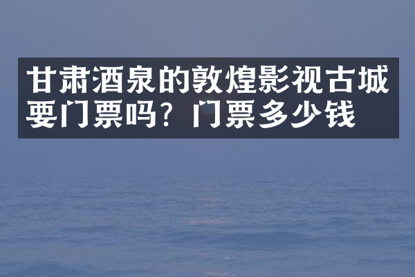 甘肃酒泉的敦煌影视古城要门票吗？门票多少钱？