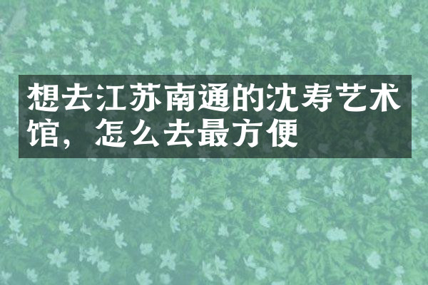 想去江苏南通的沈寿艺术馆，怎么去最方便