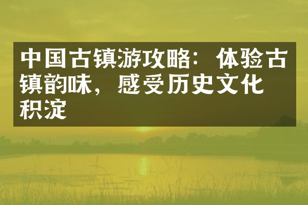 中国古镇游攻略：体验古镇韵味，感受历史文化的积淀
