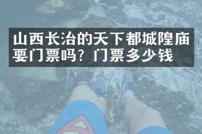 山西长治的天下都城隍庙要门票吗？门票多少钱？