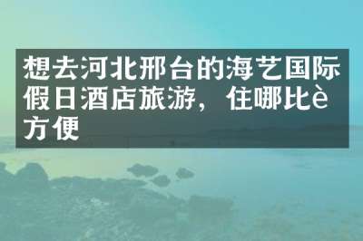 想去河北邢台的海艺国际假日酒店旅游，住哪比较方便