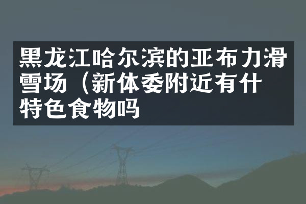黑龙江哈尔滨的亚布力滑雪场（新体委附近有什么特色食物吗