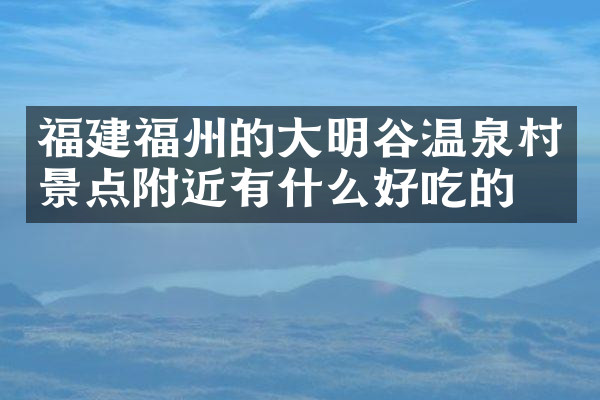 福建福州的大明谷温泉村景点附近有什么好吃的