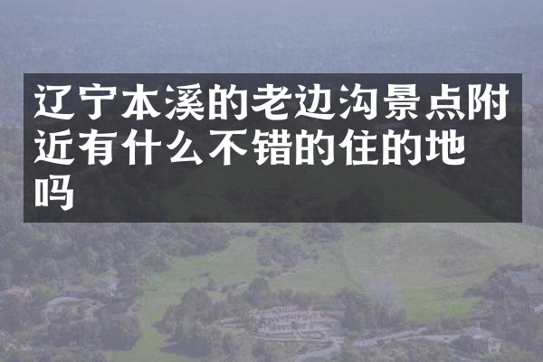 辽宁本溪的老边沟景点附近有什么不错的住的地方吗