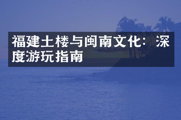 福建土楼与闽南文化：深度游玩指南