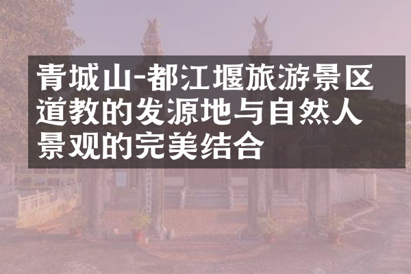 青城山-都江堰旅游景区：道教的发源地与自然人文景观的完美结合