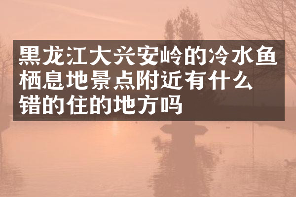 黑龙江大兴安岭的冷水鱼栖息地景点附近有什么不错的住的地方吗