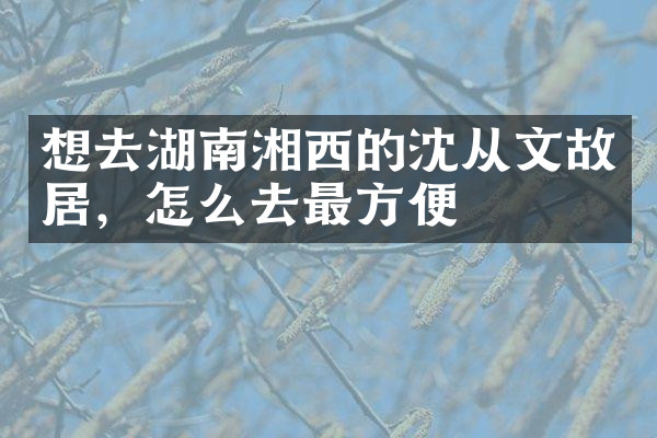 想去湖南湘西的沈从文故居，怎么去最方便