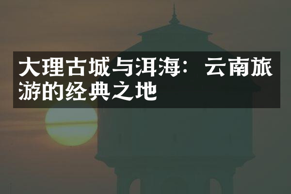 大理古城与洱海：云南旅游的经典之地