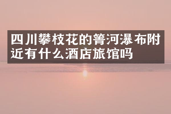 四川攀枝花的箐河瀑布附近有什么酒店旅馆吗