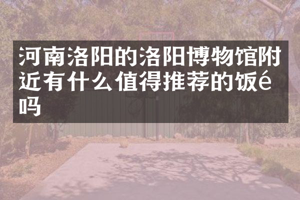 河南洛阳的洛阳博物馆附近有什么值得推荐的饭馆吗
