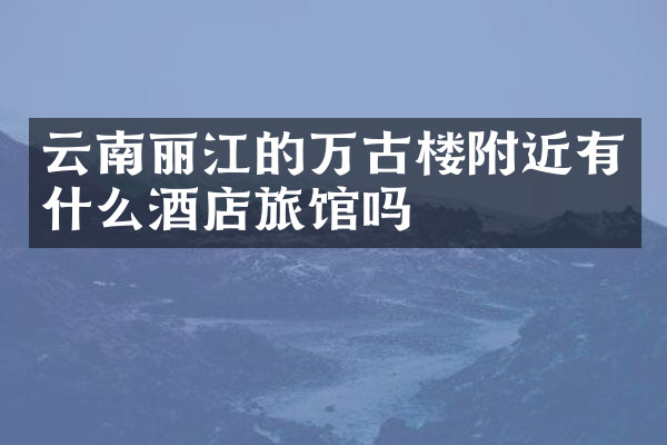 云南丽江的万古楼附近有什么酒店旅馆吗