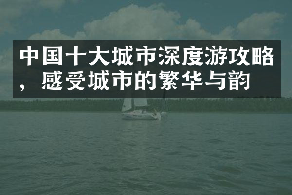 中国十大城市深度游攻略，感受城市的繁华与韵味