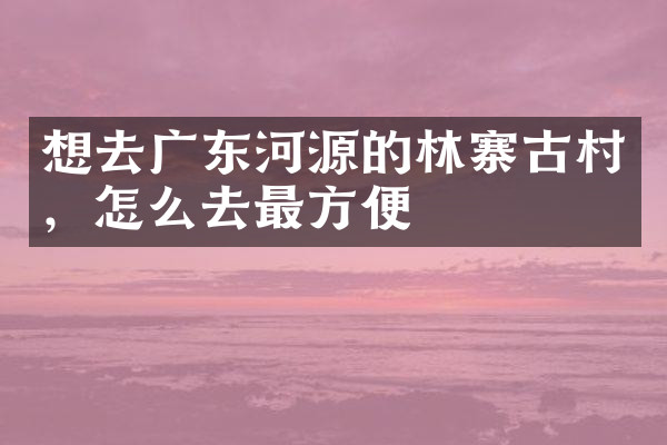 想去广东河源的林寨古村，怎么去最方便