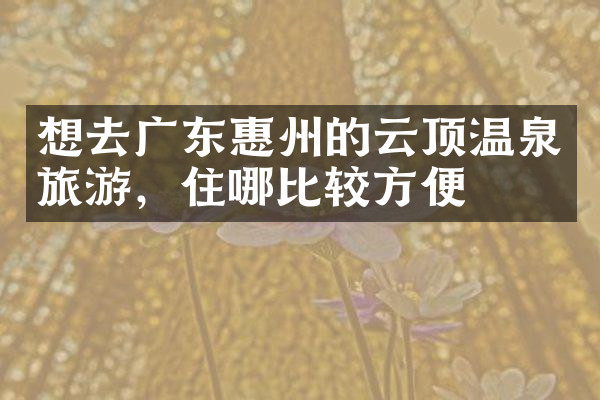 想去广东惠州的云顶温泉旅游，住哪比较方便