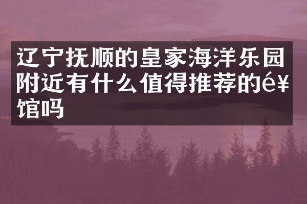 辽宁抚顺的皇家海洋乐园附近有什么值得推荐的饭馆吗