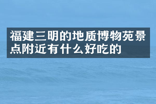 福建三明的地质博物苑景点附近有什么好吃的