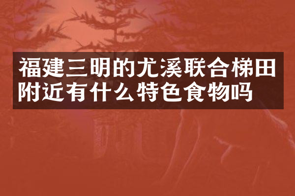 福建三明的尤溪联合梯田附近有什么特色食物吗