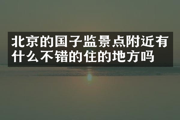 北京的国子监景点附近有什么不错的住的地方吗