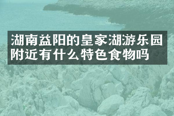 湖南益阳的皇家湖游乐园附近有什么特色食物吗
