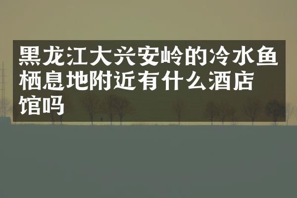 黑龙江大兴安岭的冷水鱼栖息地附近有什么酒店旅馆吗