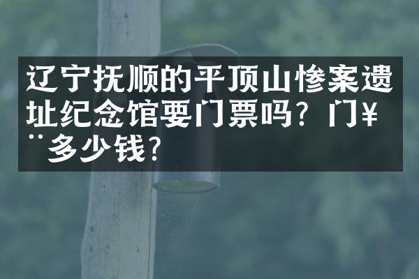 辽宁抚顺的平顶山惨案遗址纪念馆要门票吗？门票多少钱？
