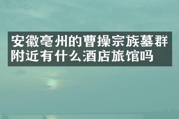 安徽亳州的曹操宗族墓群附近有什么酒店旅馆吗