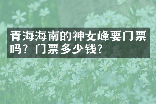 青海海南的神女峰要门票吗？门票多少钱？