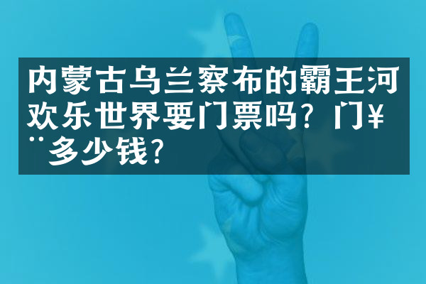 内蒙古乌兰察布的霸王河欢乐世界要门票吗？门票多少钱？
