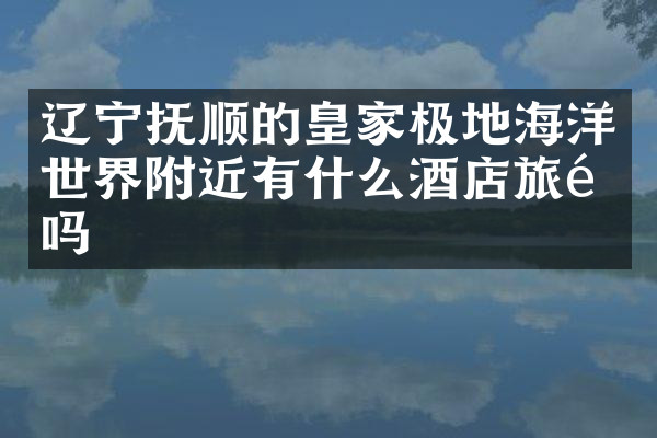 辽宁抚顺的皇家极地海洋世界附近有什么酒店旅馆吗