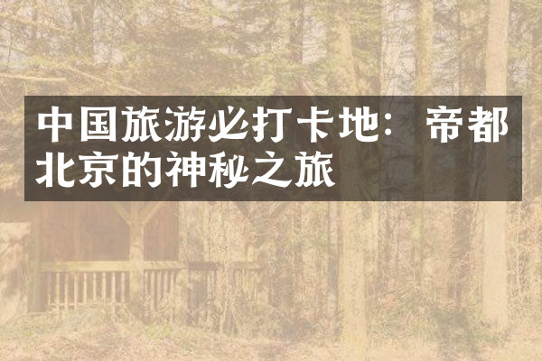 中国旅游必打卡地：帝都北京的神秘之旅