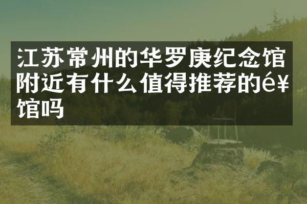 江苏常州的华罗庚纪念馆附近有什么值得推荐的饭馆吗