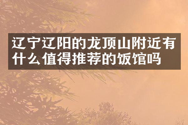 辽宁辽阳的龙顶山附近有什么值得推荐的饭馆吗
