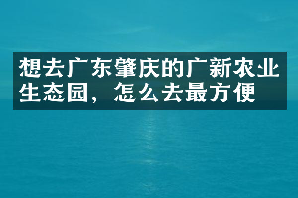 想去广东肇庆的广新农业生态园，怎么去最方便