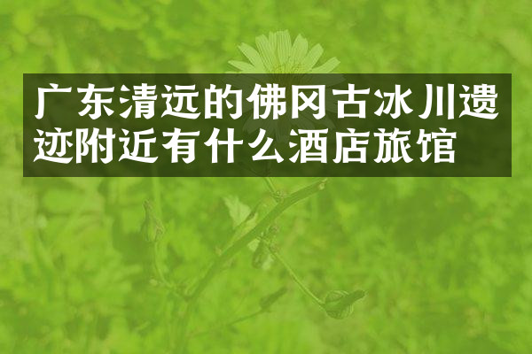 广东清远的佛冈古冰川遗迹附近有什么酒店旅馆吗