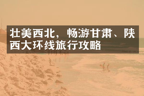 壮美西北，畅游甘肃、陕西大环线旅行攻略