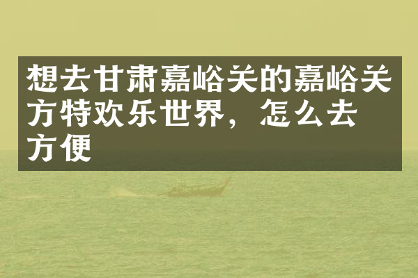 想去甘肃嘉峪关的嘉峪关方特欢乐世界，怎么去最方便