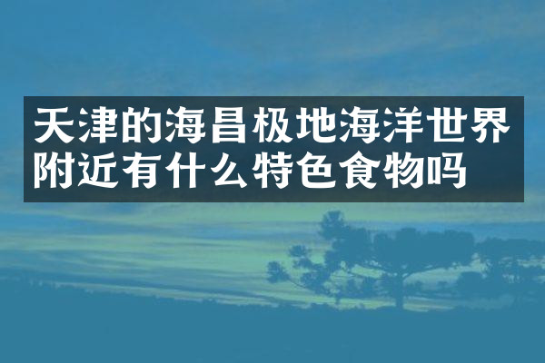 天津的海昌极地海洋世界附近有什么特色食物吗