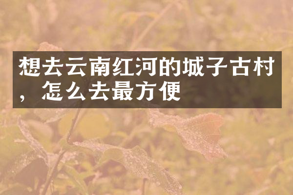 想去云南红河的城子古村，怎么去最方便
