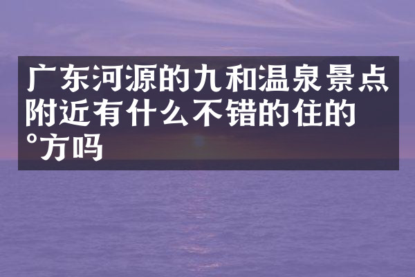 广东河源的九和温泉景点附近有什么不错的住的地方吗