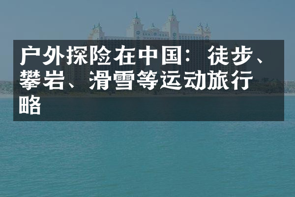 户外探险在中国：徒步、攀岩、滑雪等运动旅行攻略
