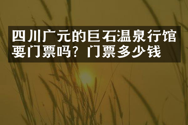 四川广元的巨石温泉行馆要门票吗？门票多少钱？