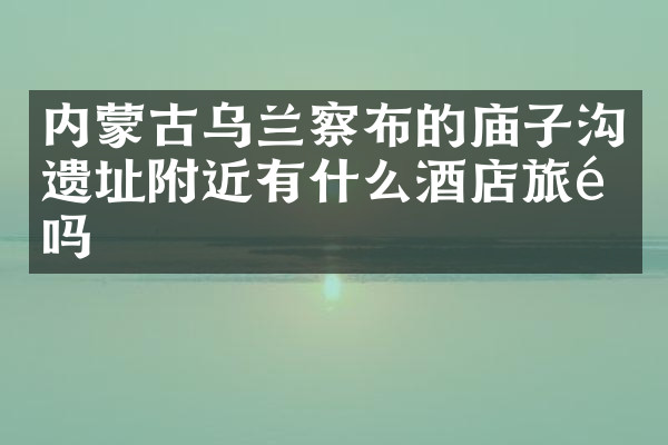 内蒙古乌兰察布的庙子沟遗址附近有什么酒店旅馆吗