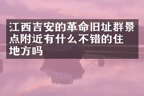 江西吉安的革命旧址群景点附近有什么不错的住的地方吗