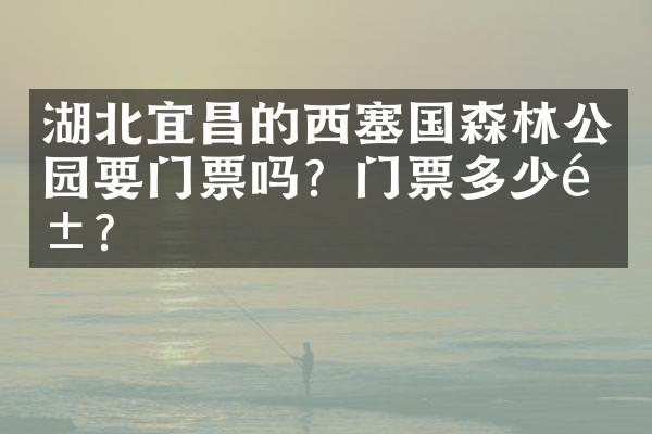 湖北宜昌的西塞国森林公园要门票吗？门票多少钱？