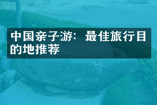 中国亲子游：最佳旅行目的地推荐