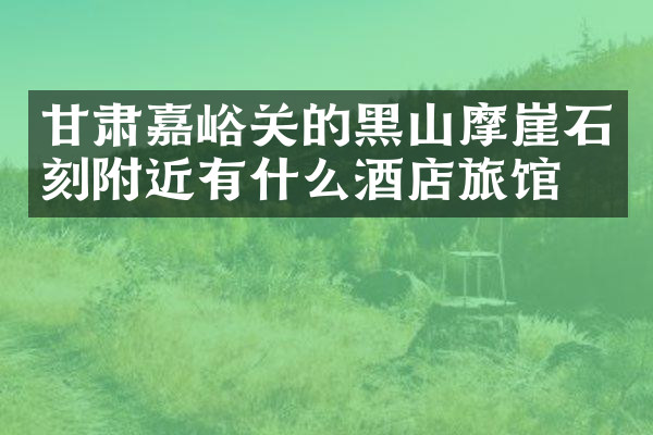 甘肃嘉峪关的黑山摩崖石刻附近有什么酒店旅馆吗