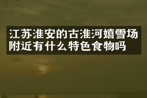 江苏淮安的古淮河嬉雪场附近有什么特色食物吗