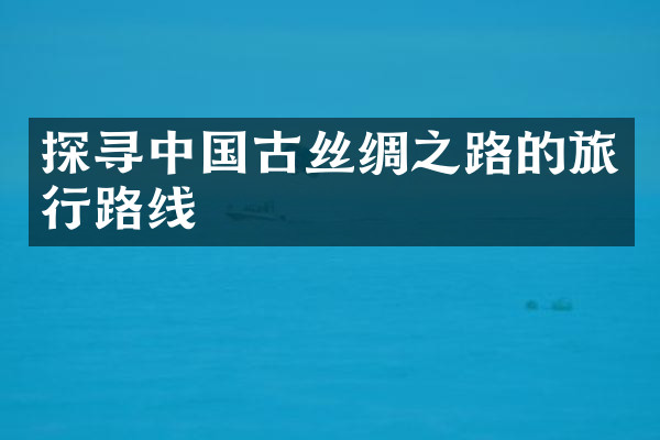 探寻中国古丝绸之路的旅行路线